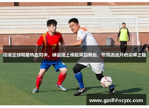 动漫足球明星热血对决，绿茵场上谁能笑到最后，燃情激战开启荣耀之路