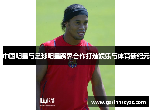 中国明星与足球明星跨界合作打造娱乐与体育新纪元 中国明星与足球明星跨界合作打造娱乐与体育新纪元