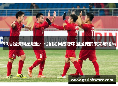 90后足球明星崛起:他们如何改变中国足球的未来与格局 90后足球明星崛起:他们如何改变中国足球的未来与格局