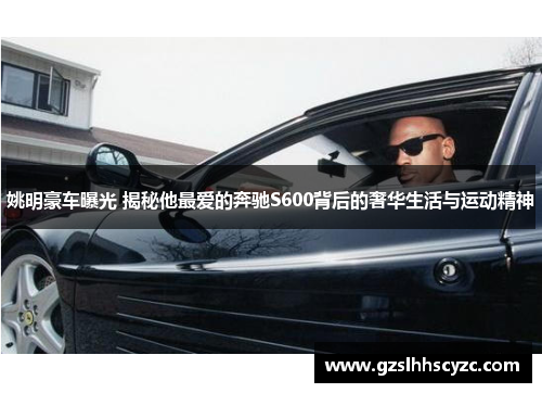 姚明豪车曝光 揭秘他最爱的奔驰S600背后的奢华生活与运动精神