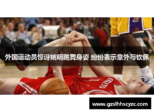 外国运动员惊讶姚明跳舞身姿 纷纷表示意外与钦佩