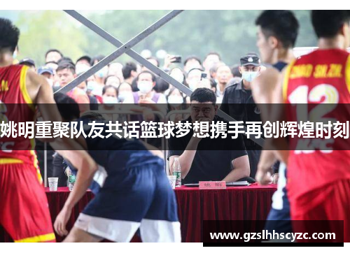 姚明重聚队友共话篮球梦想携手再创辉煌时刻