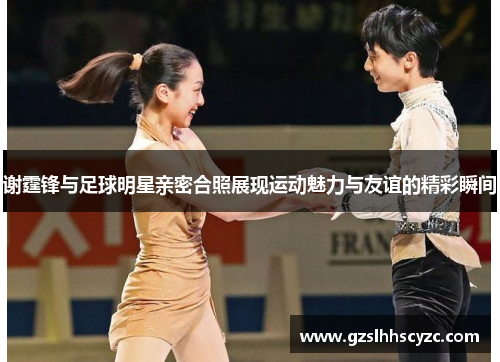 谢霆锋与足球明星亲密合照展现运动魅力与友谊的精彩瞬间