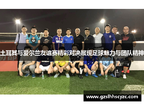 土耳其与爱尔兰友谊赛精彩对决展现足球魅力与团队精神