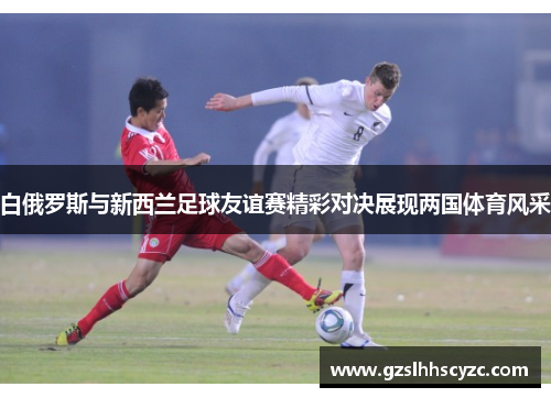白俄罗斯与新西兰足球友谊赛精彩对决展现两国体育风采